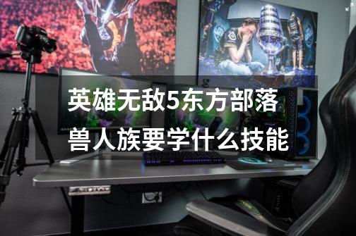 英雄无敌5东方部落兽人族要学什么技能-第1张-游戏信息-龙启网