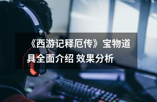 《西游记释厄传》宝物道具全面介绍 效果分析-第1张-游戏信息-龙启网