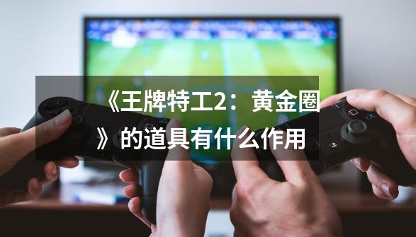 《王牌特工2:黄金圈》的道具有什么作用-第1张-游戏信息-龙启网
