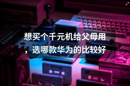 想买个千元机给父母用,选哪款华为的比较好-第1张-游戏信息-龙启网