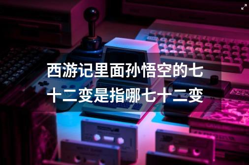 西游记里面孙悟空的七十二变是指哪七十二变-第1张-游戏信息-龙启网