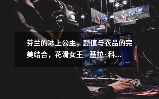 芬兰的冰上公主,颜值与衣品的完美结合,花滑女王—基拉·科尔皮-第1张-游戏信息-龙启网