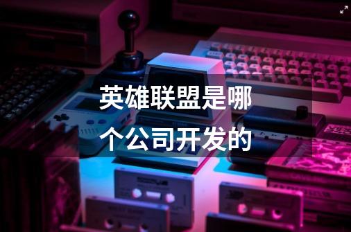 英雄联盟是哪个公司开发的-第1张-游戏信息-龙启网