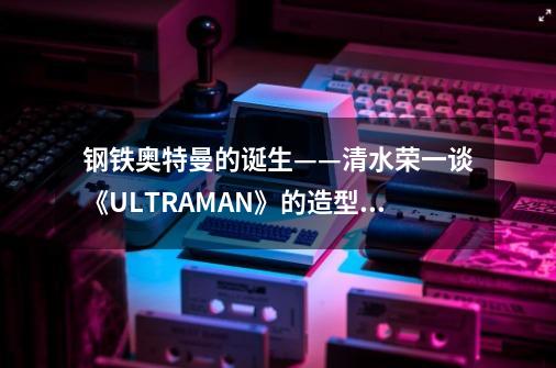 钢铁奥特曼的诞生——清水荣一谈《ULTRAMAN》的造型设计-第1张-游戏信息-龙启网