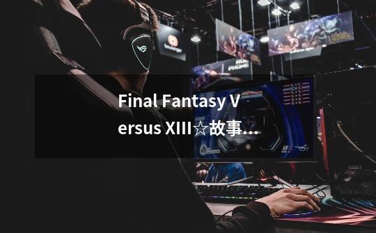 Final Fantasy Versus XIII☆故事概要-第1张-游戏信息-龙启网