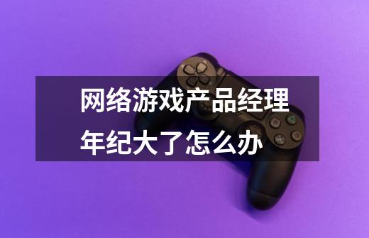 网络游戏产品经理年纪大了怎么办-第1张-游戏信息-龙启网