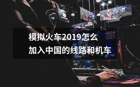 模拟火车2019怎么加入中国的线路和机车-第1张-游戏信息-龙启网