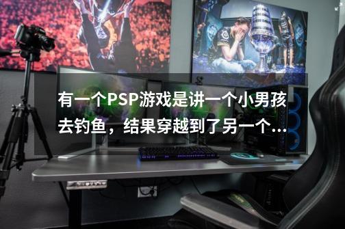 有一个PSP游戏是讲一个小男孩去钓鱼，结果穿越到了另一个世界，无论做什么都是以钓鱼为主题，饵料可以-第1张-游戏信息-龙启网