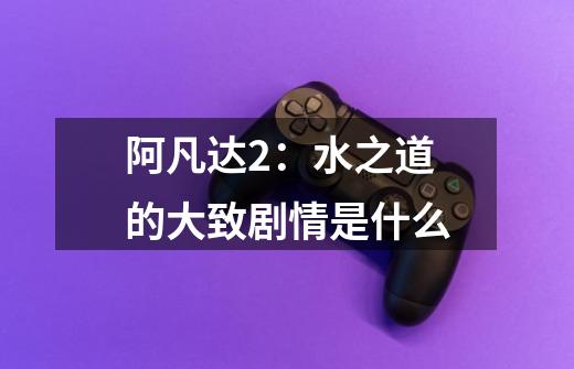 阿凡达2:水之道的大致剧情是什么-第1张-游戏信息-龙启网