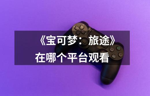 《宝可梦:旅途》在哪个平台观看-第1张-游戏信息-龙启网
