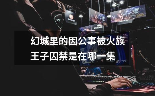 幻城里的因公事被火族王子囚禁是在哪一集-第1张-游戏信息-龙启网