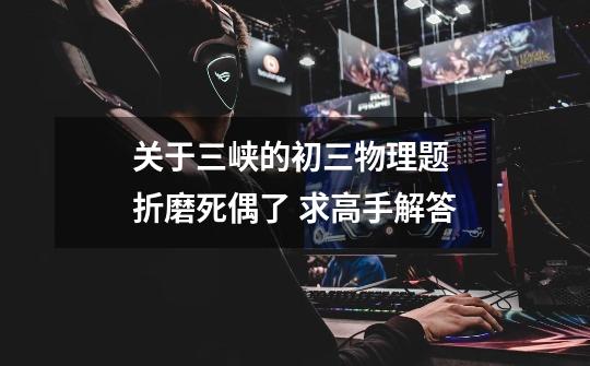 关于三峡的初三物理题 折磨死偶了 求高手解答-第1张-游戏信息-龙启网