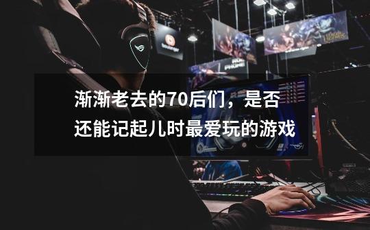 渐渐老去的70后们，是否还能记起儿时最爱玩的游戏-第1张-游戏信息-龙启网
