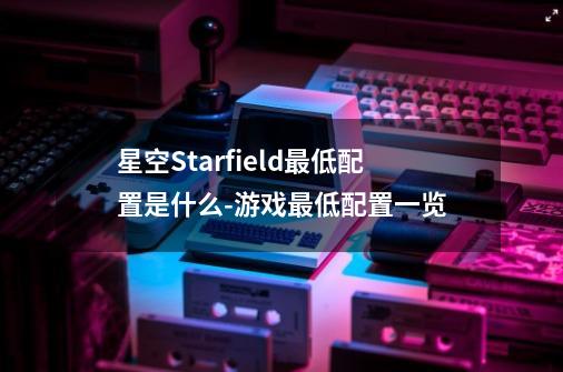 星空Starfield最低配置是什么-游戏最低配置一览-第1张-游戏信息-龙启网