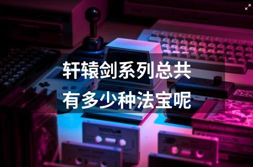 轩辕剑系列总共有多少种法宝呢-第1张-游戏信息-龙启网