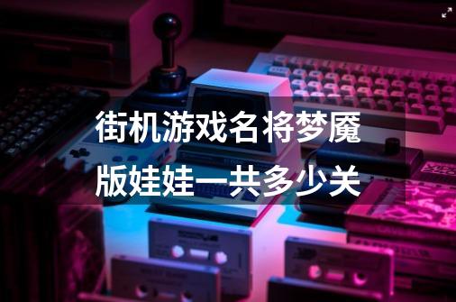 街机游戏名将梦魇版娃娃一共多少关-第1张-游戏信息-龙启网