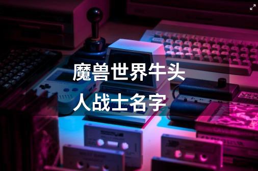 魔兽世界牛头人战士名字-第1张-游戏信息-龙启网