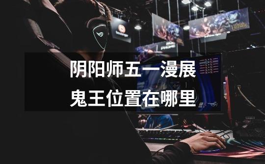 阴阳师五一漫展鬼王位置在哪里-第1张-游戏信息-龙启网