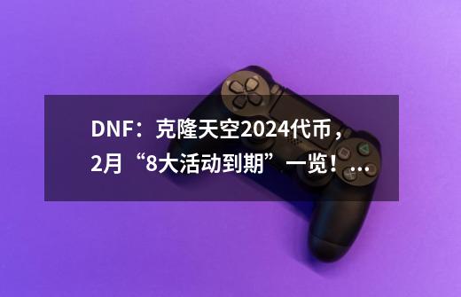 DNF:克隆天空+2024代币,2月“8大活动到期”一览!玩家及时使用-第1张-游戏信息-龙启网