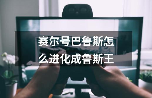 赛尔号巴鲁斯怎么进化成鲁斯王-第1张-游戏信息-龙启网