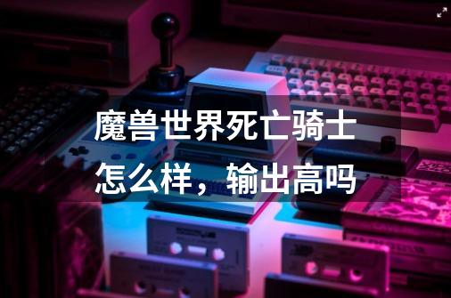 魔兽世界死亡骑士怎么样,输出高吗-第1张-游戏信息-龙启网