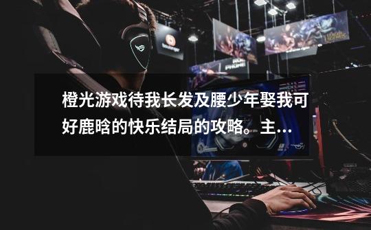 橙光游戏待我长发及腰少年娶我可好鹿晗的快乐结局的攻略。主要是详细的解说!就是说,怎样才可以让好感度-第1张-游戏信息-龙启网