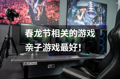 春龙节相关的游戏亲子游戏最好!-第1张-游戏信息-龙启网
