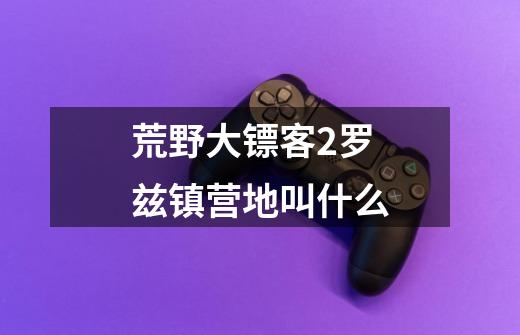 荒野大镖客2罗兹镇营地叫什么-第1张-游戏信息-龙启网