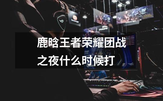 鹿晗王者荣耀团战之夜什么时候打-第1张-游戏信息-龙启网
