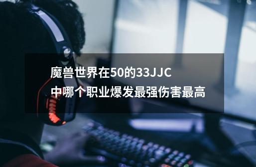 魔兽世界在5.0的33JJC中哪个职业爆发最强伤害最高-第1张-游戏信息-龙启网
