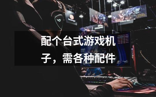 配个台式游戏机子,需各种配件-第1张-游戏信息-龙启网