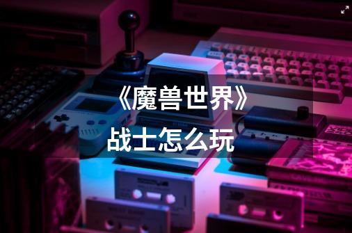 《魔兽世界》战士怎么玩-第1张-游戏信息-龙启网