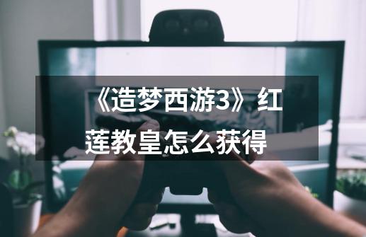 《造梦西游3》红莲教皇怎么获得-第1张-游戏信息-龙启网