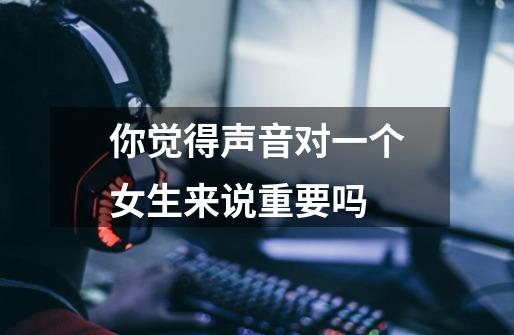 你觉得声音对一个女生来说重要吗-第1张-游戏信息-龙启网