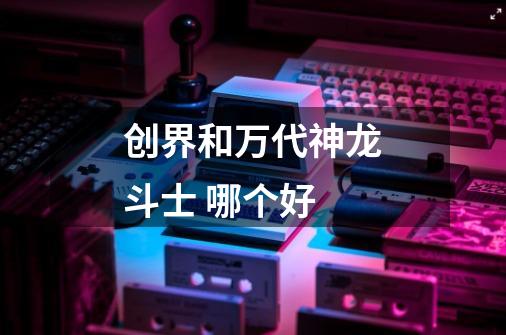 创界和万代神龙斗士 哪个好-第1张-游戏信息-龙启网