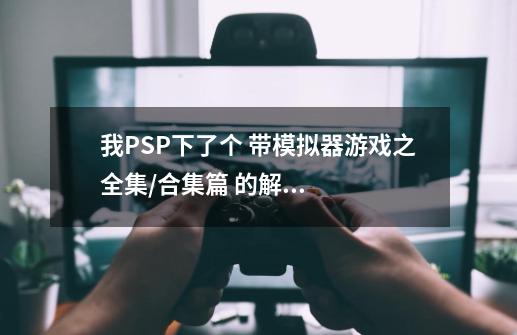 我PSP下了个 带模拟器游戏之全集/合集篇 的解压包 请问解到哪个目录啊-第1张-游戏信息-龙启网