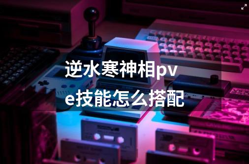 逆水寒神相pve技能怎么搭配-第1张-游戏信息-龙启网