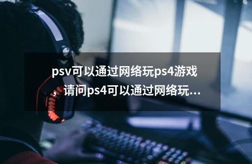 psv可以通过网络玩ps4游戏,请问ps4可以通过网络玩psv游戏吗-第1张-游戏信息-龙启网