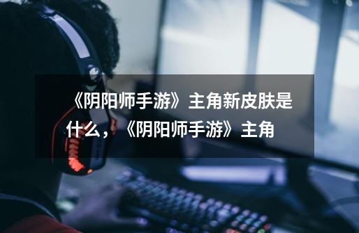 《阴阳师手游》主角新皮肤是什么，《阴阳师手游》主角-第1张-游戏信息-龙启网