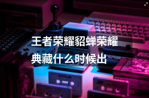 王者荣耀貂蝉荣耀典藏什么时候出-第1张-游戏信息-龙启网