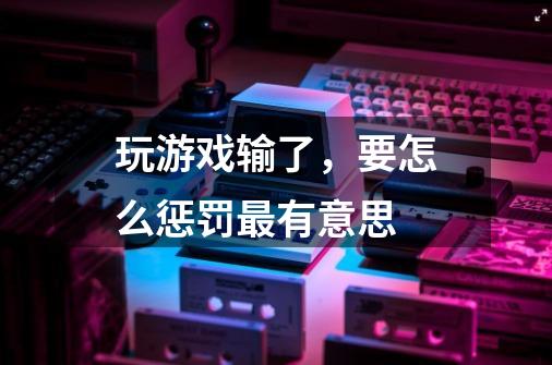 玩游戏输了,要怎么惩罚最有意思-第1张-游戏信息-龙启网