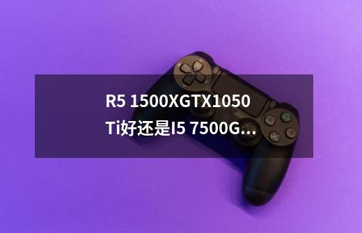 R5 1500X+GTX1050Ti好还是I5 7500+GTX1050Ti好，主玩网游，LOL、CF、逆战、H1Z1，内存上多少G-第1张-游戏信息-龙启网