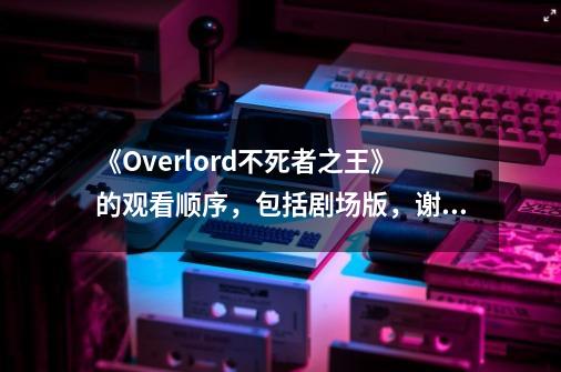 《Overlord不死者之王》的观看顺序,包括剧场版,谢谢-第1张-游戏信息-龙启网
