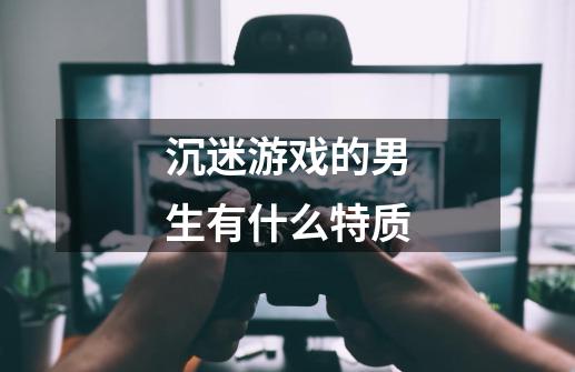 沉迷游戏的男生有什么特质-第1张-游戏信息-龙启网