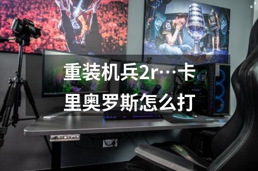 重装机兵2r…卡里奥罗斯怎么打-第1张-游戏信息-龙启网