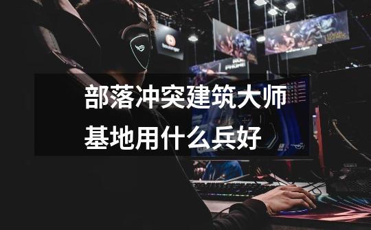 部落冲突建筑大师基地用什么兵好-第1张-游戏信息-龙启网