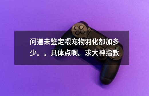 问道未鉴定喂宠物羽化都加多少。。具体点啊。求大神指教-第1张-游戏信息-龙启网