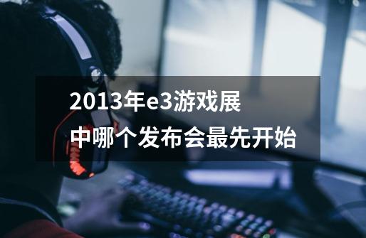 2013年e3游戏展中哪个发布会最先开始-第1张-游戏信息-龙启网