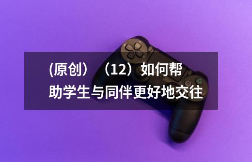 (原创)(12)如何帮助学生与同伴更好地交往-第1张-游戏信息-龙启网