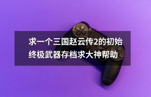 求一个三国赵云传2的初始终极武器存档求大神帮助-第1张-游戏信息-龙启网